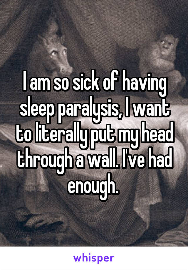 I am so sick of having sleep paralysis, I want to literally put my head through a wall. I've had enough. 