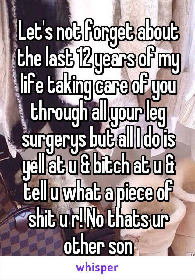 Let's not forget about the last 12 years of my life taking care of you through all your leg surgerys but all I do is yell at u & bitch at u & tell u what a piece of shit u r! No thats ur other son