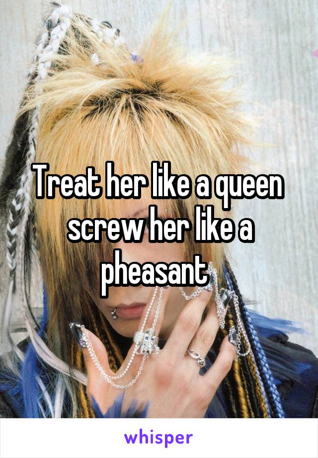 Treat her like a queen  screw her like a pheasant  