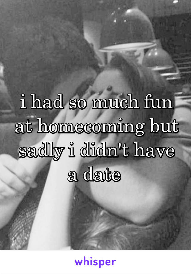 i had so much fun at homecoming but sadly i didn't have a date 