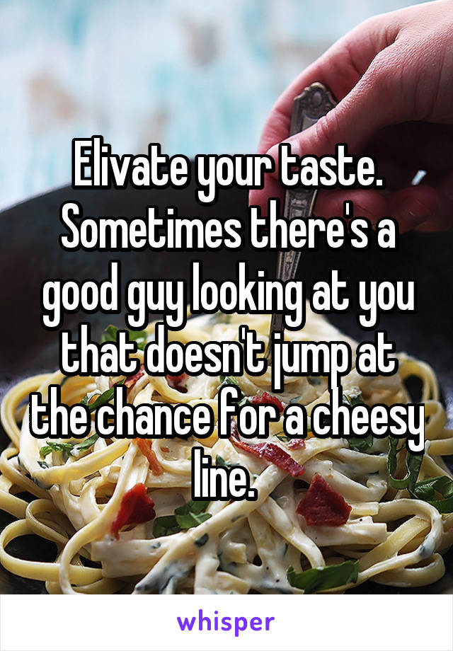 Elivate your taste. Sometimes there's a good guy looking at you that doesn't jump at the chance for a cheesy line. 