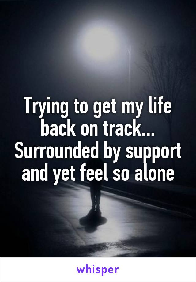 Trying to get my life back on track... Surrounded by support and yet feel so alone