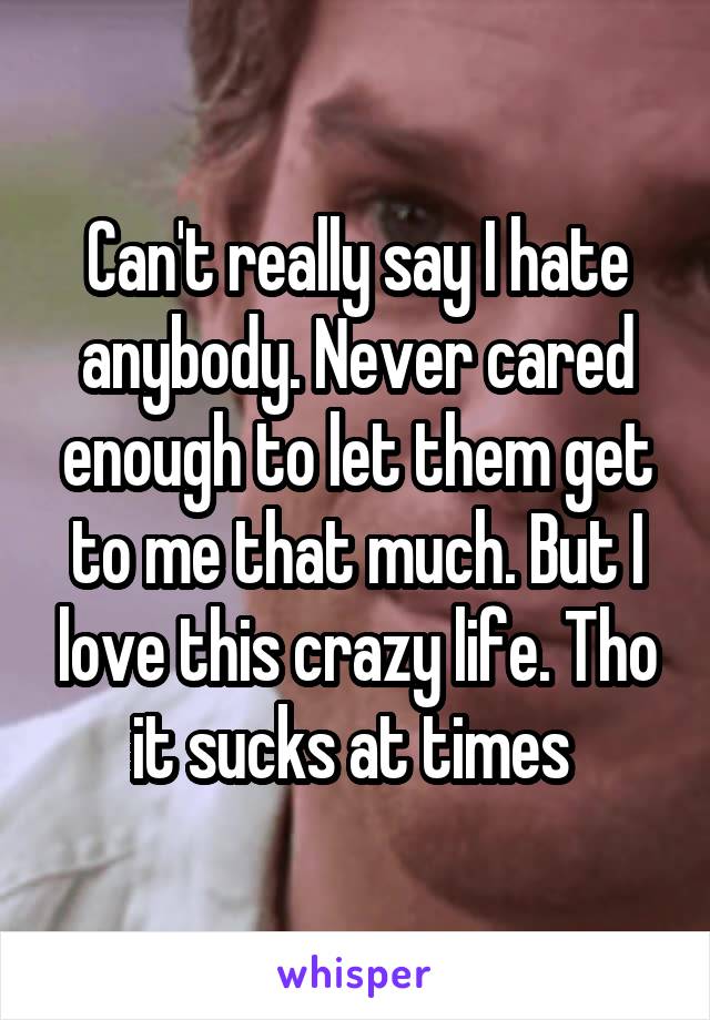 Can't really say I hate anybody. Never cared enough to let them get to me that much. But I love this crazy life. Tho it sucks at times 