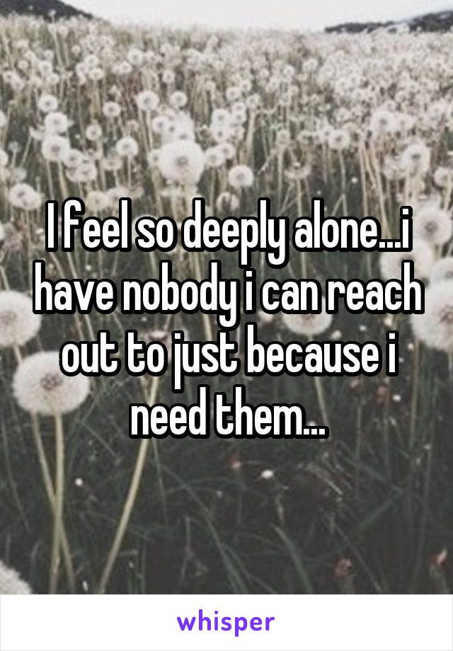 I feel so deeply alone...i have nobody i can reach out to just because i need them...