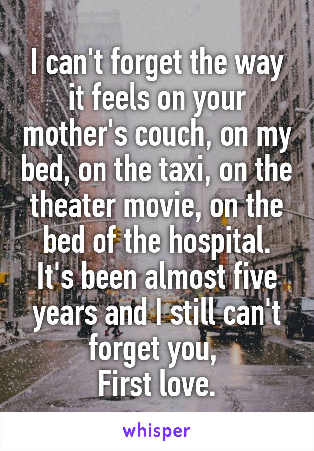 I can't forget the way it feels on your mother's couch, on my bed, on the taxi, on the theater movie, on the bed of the hospital.
It's been almost five years and I still can't forget you, 
First love.