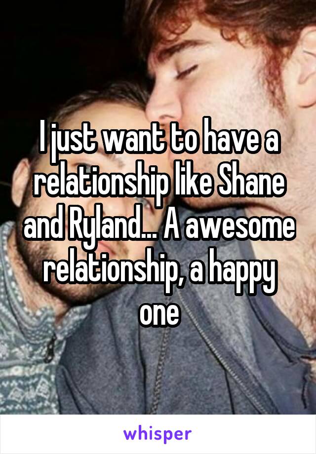 I just want to have a relationship like Shane and Ryland... A awesome relationship, a happy one