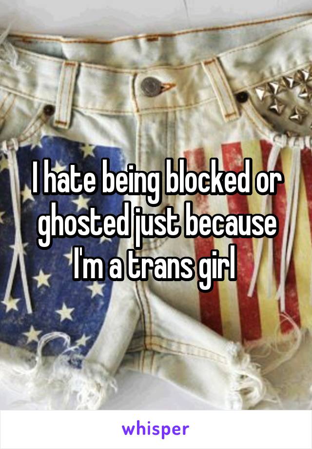 I hate being blocked or ghosted just because I'm a trans girl 