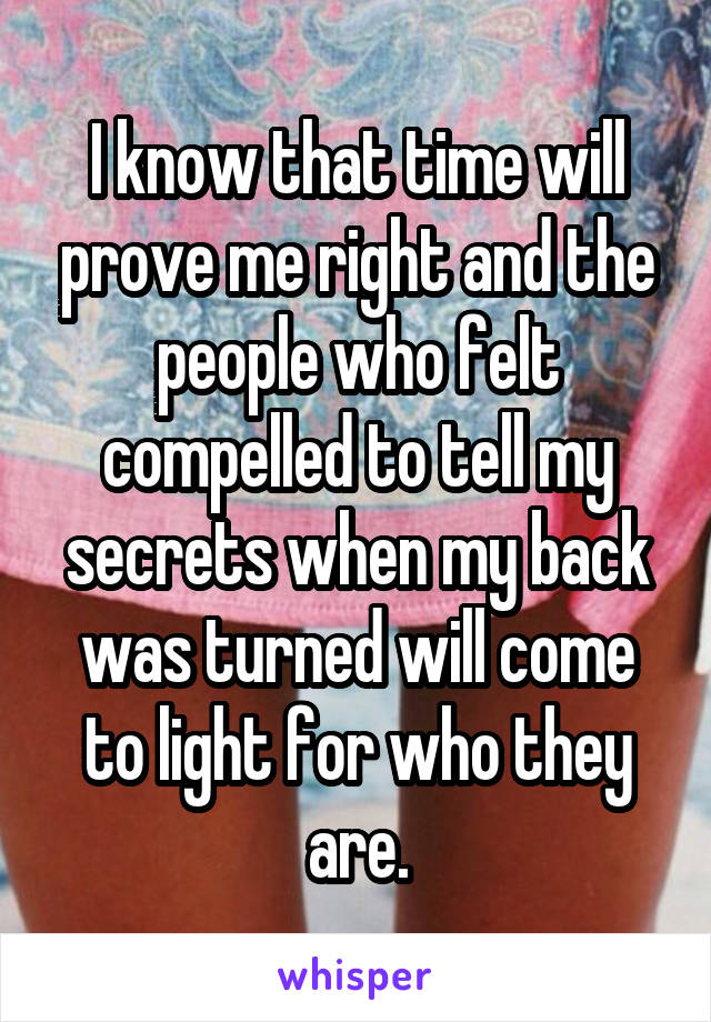 I know that time will prove me right and the people who felt compelled to tell my secrets when my back was turned will come to light for who they are.