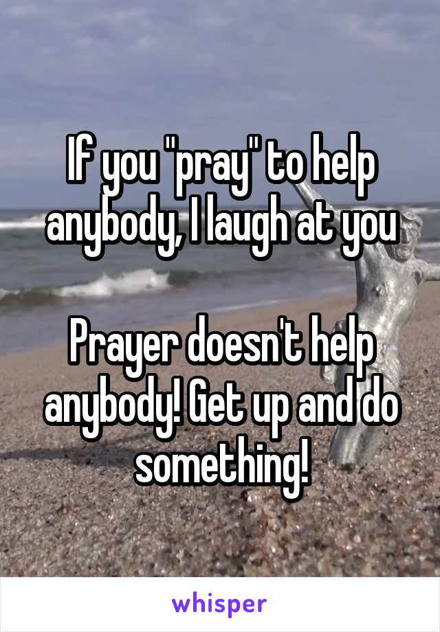 If you "pray" to help anybody, I laugh at you

Prayer doesn't help anybody! Get up and do something!