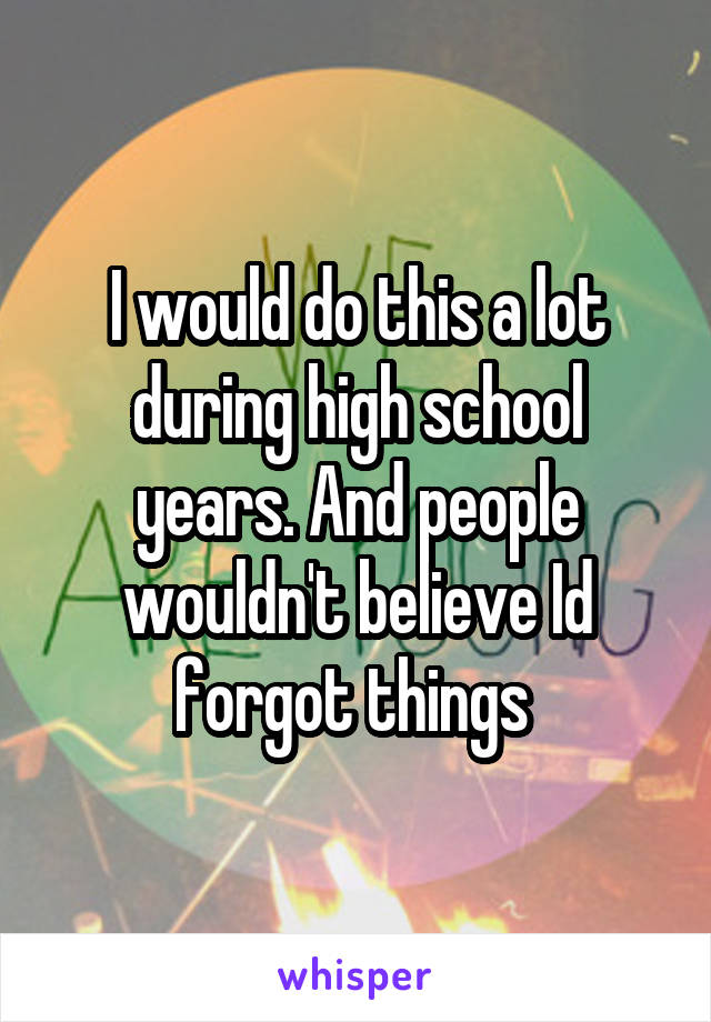 I would do this a lot during high school years. And people wouldn't believe Id forgot things 