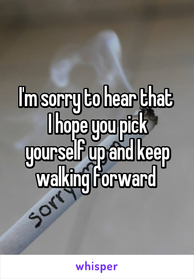 I'm sorry to hear that 
I hope you pick yourself up and keep walking forward 