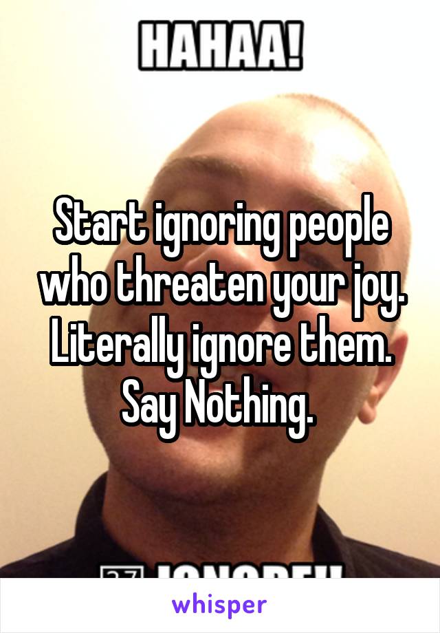 Start ignoring people who threaten your joy. Literally ignore them. Say Nothing. 