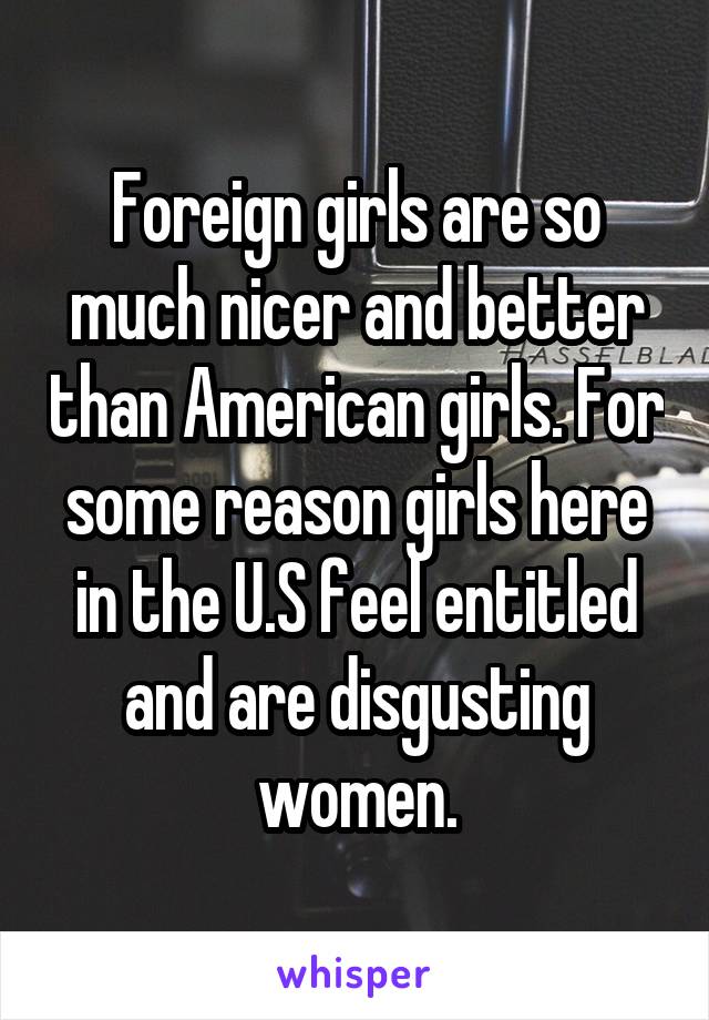 Foreign girls are so much nicer and better than American girls. For some reason girls here in the U.S feel entitled and are disgusting women.