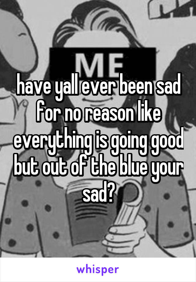 have yall ever been sad for no reason like everything is going good but out of the blue your sad?