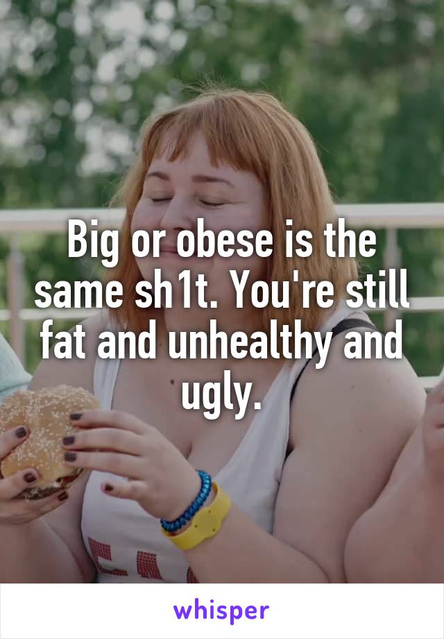 Big or obese is the same sh1t. You're still fat and unhealthy and ugly.