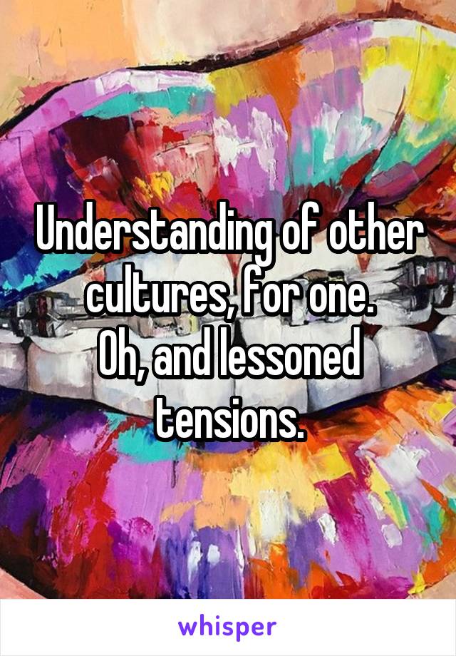 Understanding of other cultures, for one.
Oh, and lessoned tensions.