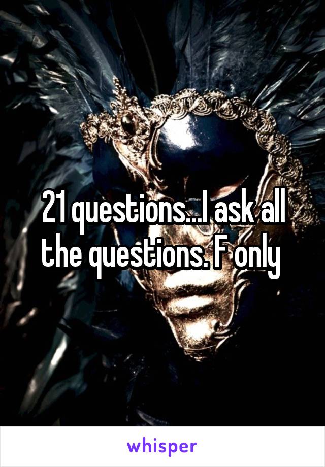 21 questions...I ask all the questions. F only 