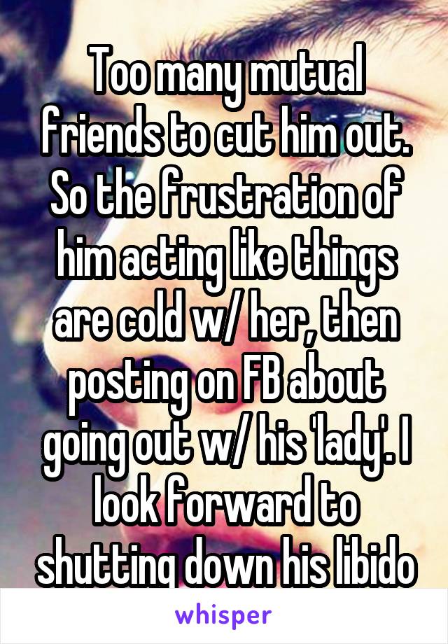 Too many mutual friends to cut him out. So the frustration of him acting like things are cold w/ her, then posting on FB about going out w/ his 'lady'. I look forward to shutting down his libido