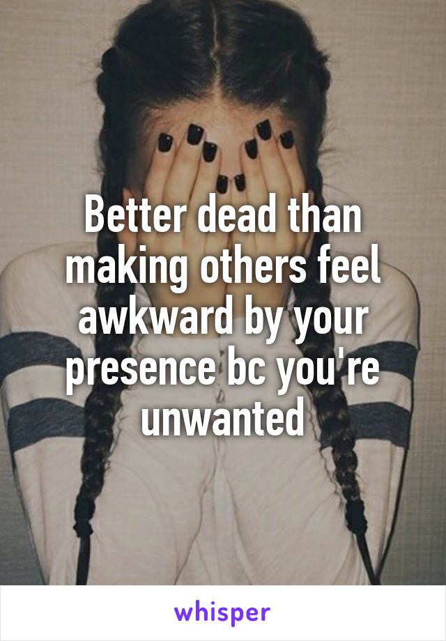 Better dead than making others feel awkward by your presence bc you're unwanted