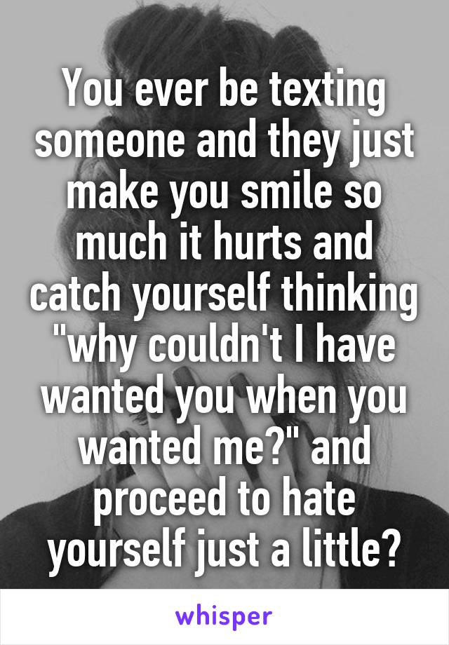 You ever be texting someone and they just make you smile so much it hurts and catch yourself thinking "why couldn't I have wanted you when you wanted me?" and proceed to hate yourself just a little?