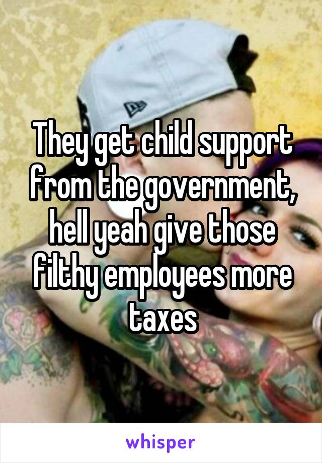 They get child support from the government, hell yeah give those filthy employees more taxes