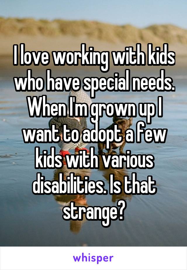 I love working with kids who have special needs. When I'm grown up I want to adopt a few kids with various disabilities. Is that strange?