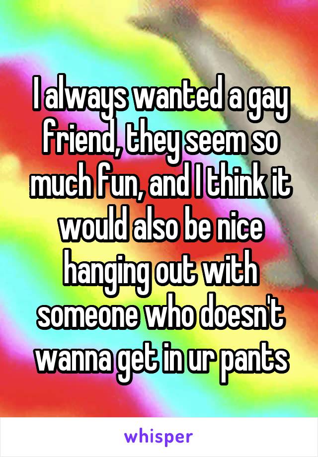 I always wanted a gay friend, they seem so much fun, and I think it would also be nice hanging out with someone who doesn't wanna get in ur pants