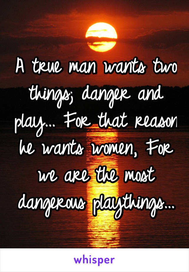 A true man wants two things; danger and play... For that reason he wants women, For we are the most dangerous playthings...