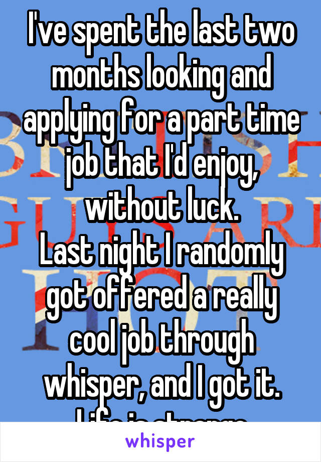 I've spent the last two months looking and applying for a part time job that I'd enjoy, without luck.
Last night I randomly got offered a really cool job through whisper, and I got it. Life is strange