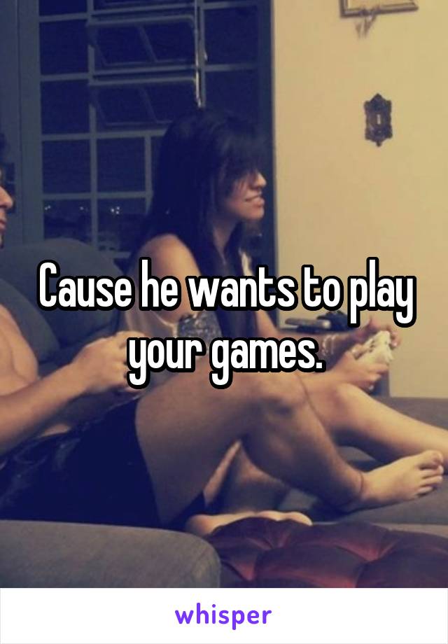 Cause he wants to play your games.