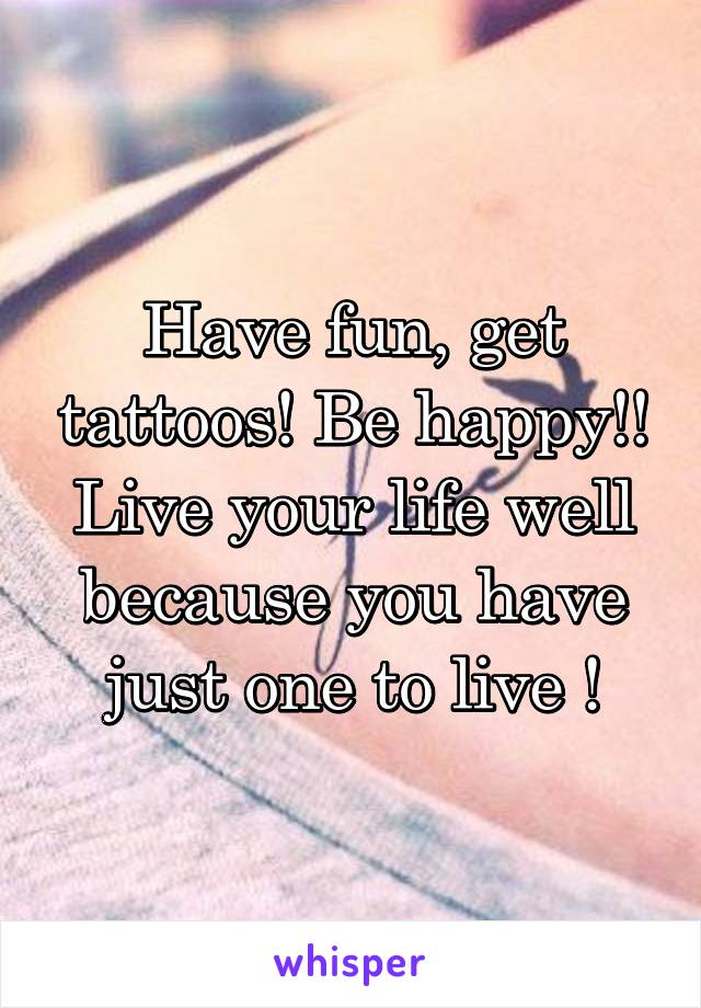 Have fun, get tattoos! Be happy!! Live your life well because you have just one to live !