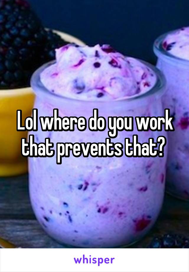 Lol where do you work that prevents that? 