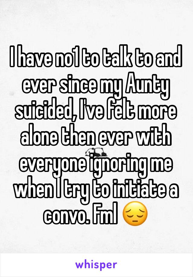 I have no1 to talk to and ever since my Aunty suicided, I've felt more alone then ever with everyone ignoring me when I try to initiate a convo. Fml 😔