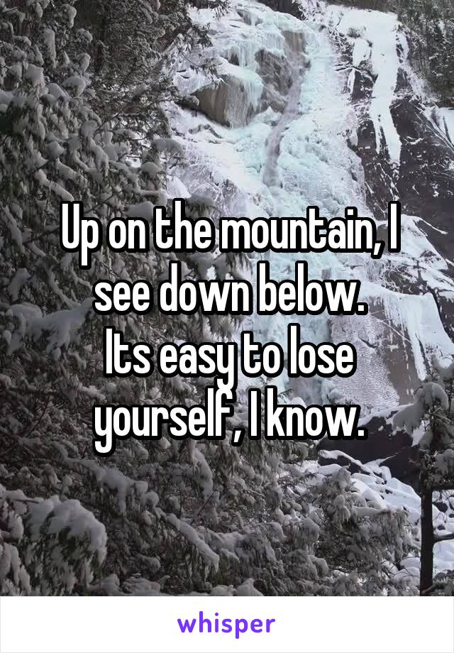 Up on the mountain, I see down below.
Its easy to lose yourself, I know.