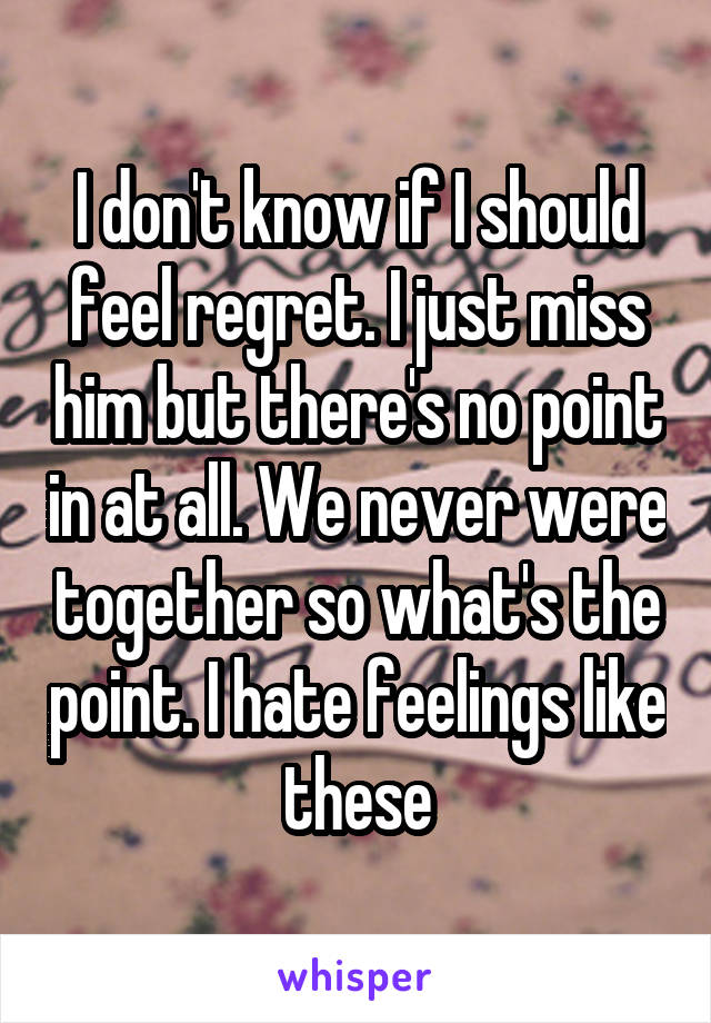 I don't know if I should feel regret. I just miss him but there's no point in at all. We never were together so what's the point. I hate feelings like these