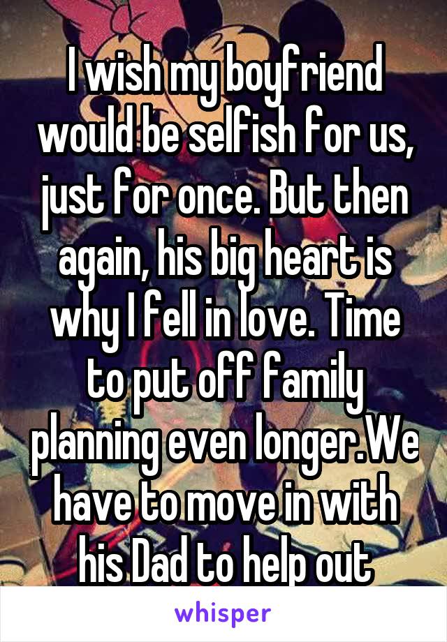 I wish my boyfriend would be selfish for us, just for once. But then again, his big heart is why I fell in love. Time to put off family planning even longer.We have to move in with his Dad to help out