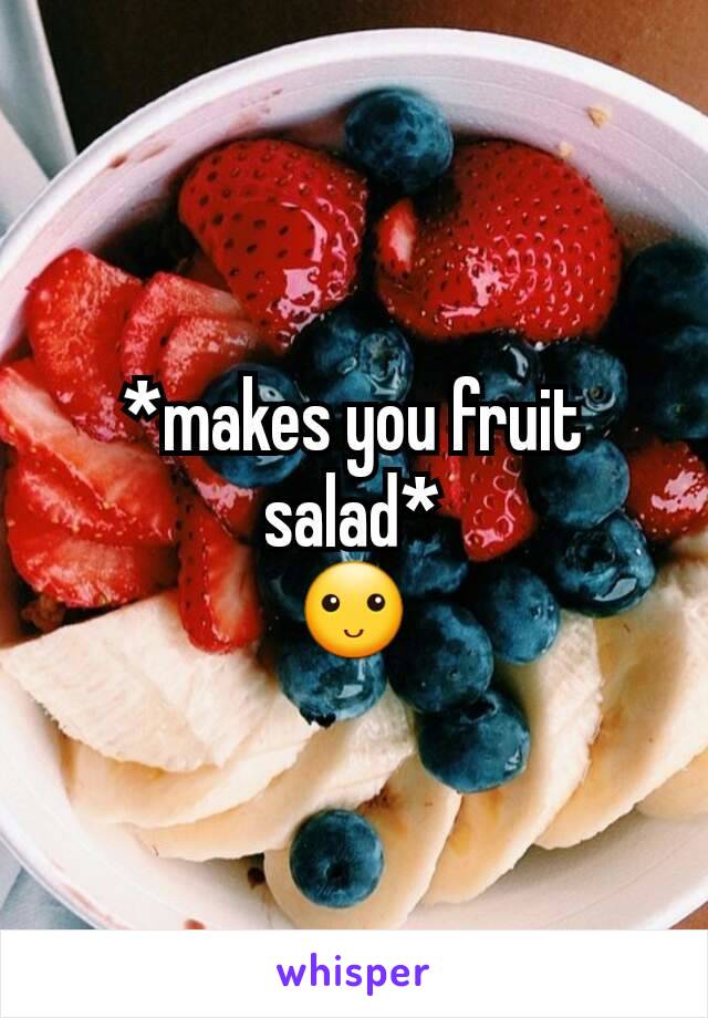 *makes you fruit salad*
🙂