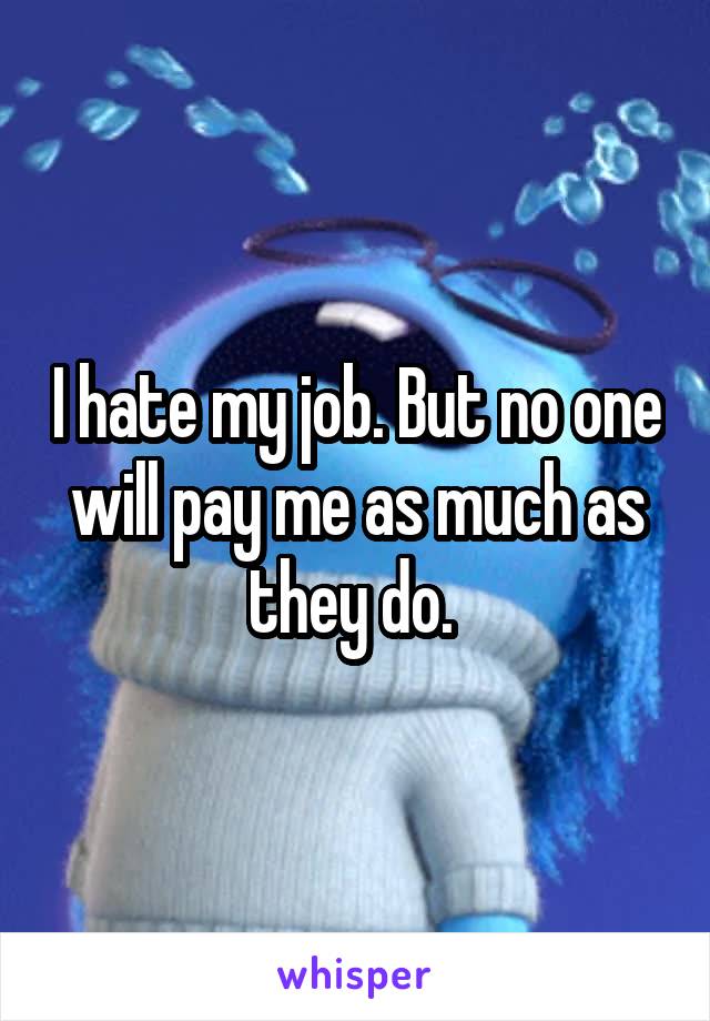 I hate my job. But no one will pay me as much as they do. 