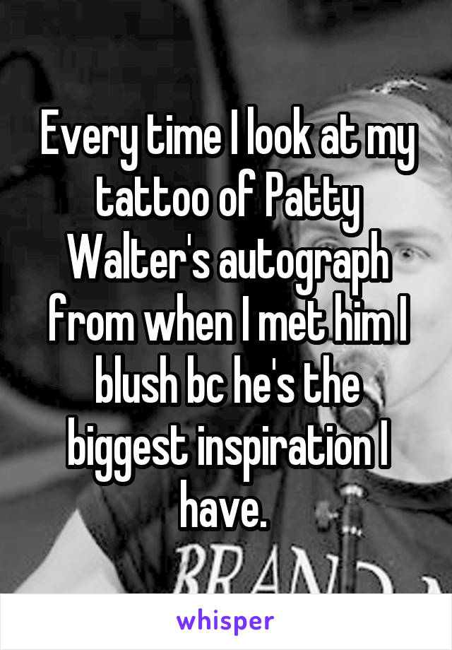 Every time I look at my tattoo of Patty Walter's autograph from when I met him I blush bc he's the biggest inspiration I have. 