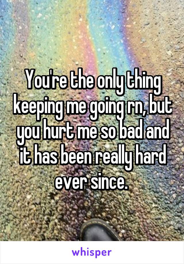 You're the only thing keeping me going rn, but you hurt me so bad and it has been really hard ever since. 