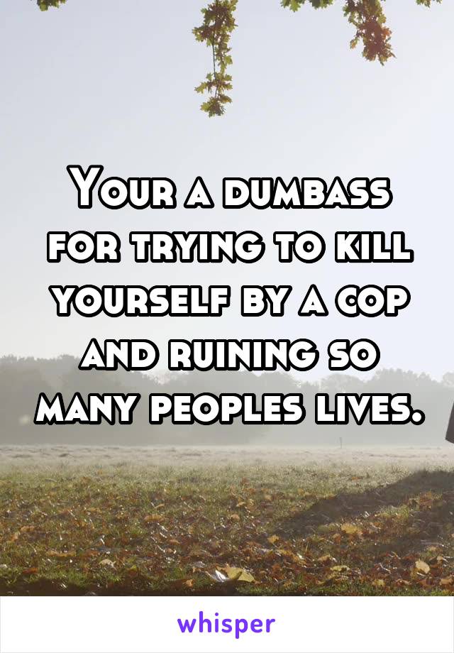 Your a dumbass for trying to kill yourself by a cop and ruining so many peoples lives. 