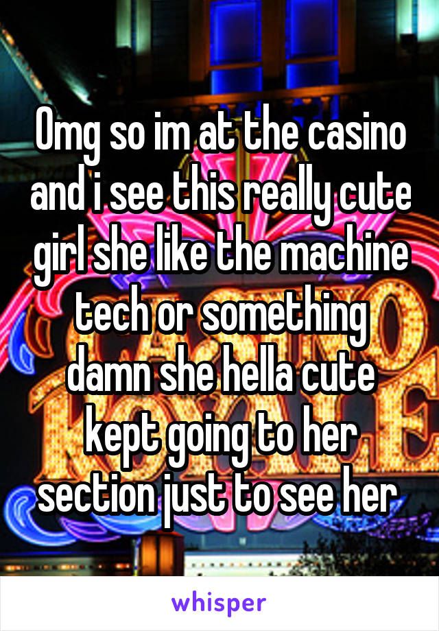 Omg so im at the casino and i see this really cute girl she like the machine tech or something damn she hella cute kept going to her section just to see her 