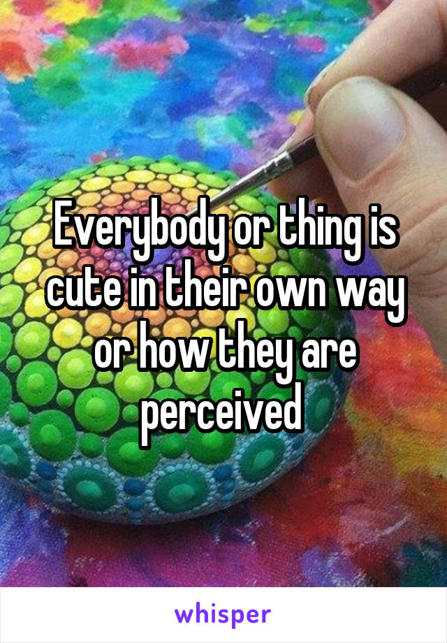 Everybody or thing is cute in their own way or how they are perceived 