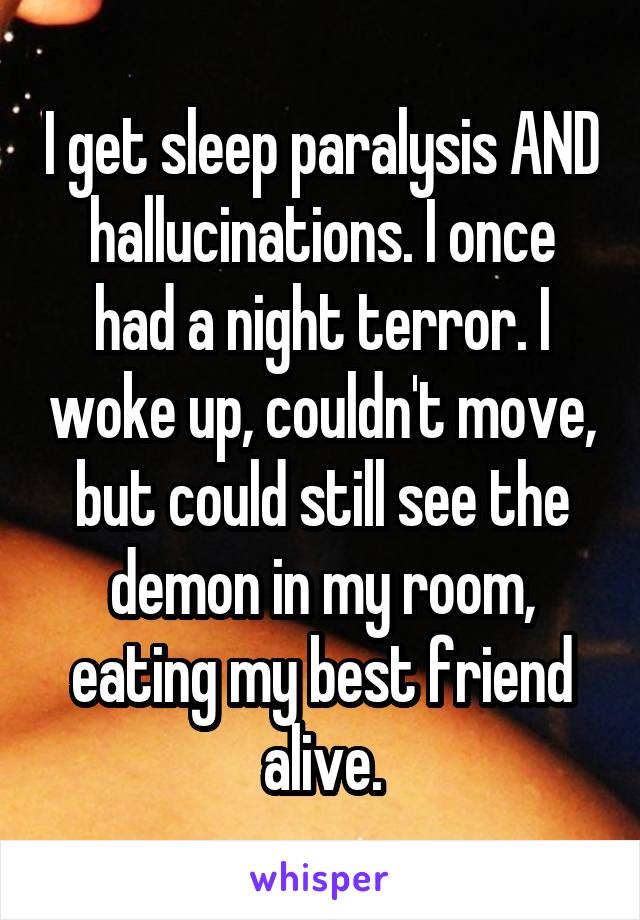 I get sleep paralysis AND hallucinations. I once had a night terror. I woke up, couldn't move, but could still see the demon in my room, eating my best friend alive.