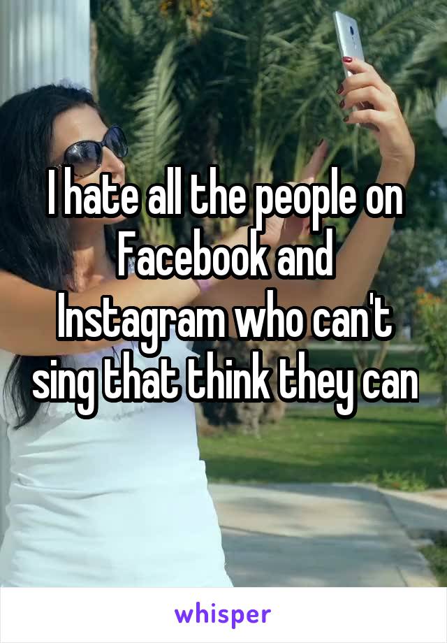 I hate all the people on Facebook and Instagram who can't sing that think they can 