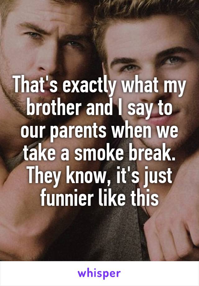 That's exactly what my brother and I say to our parents when we take a smoke break. They know, it's just funnier like this