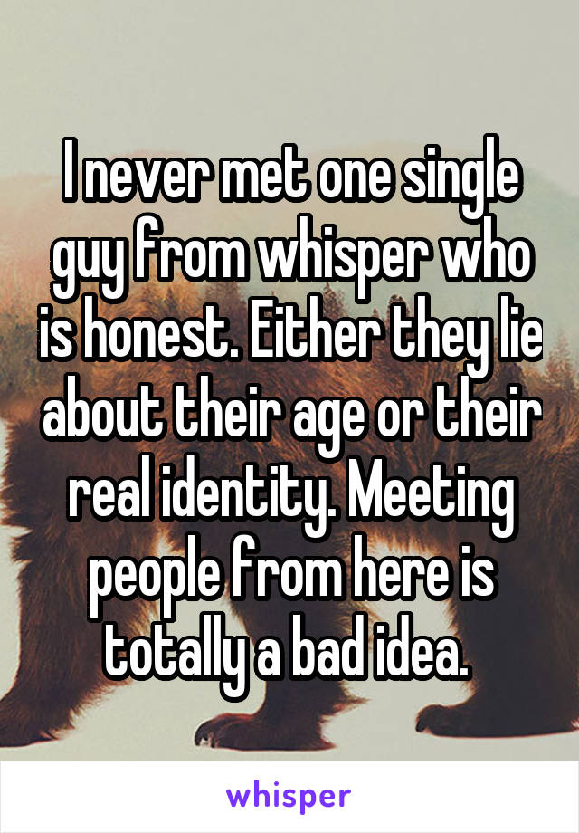 I never met one single guy from whisper who is honest. Either they lie about their age or their real identity. Meeting people from here is totally a bad idea. 