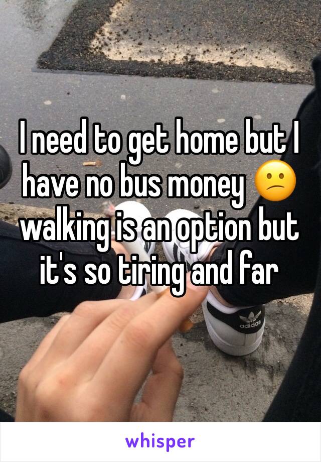 I need to get home but I have no bus money 😕 walking is an option but it's so tiring and far 