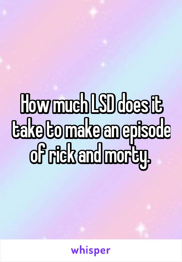 How much LSD does it take to make an episode of rick and morty. 