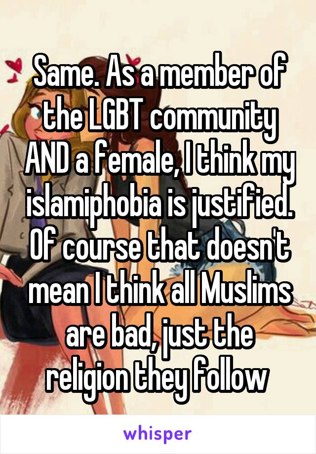 Same. As a member of the LGBT community AND a female, I think my islamiphobia is justified. Of course that doesn't mean I think all Muslims are bad, just the religion they follow 